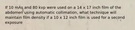 If 10 mAs and 80 kvp were used on a 14 x 17 inch film of the abdomen using automatic collimation, what technique will maintain film density if a 10 x 12 inch film is used for a second exposure