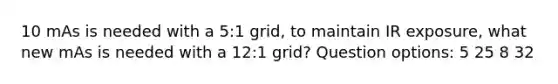 10 mAs is needed with a 5:1 grid, to maintain IR exposure, what new mAs is needed with a 12:1 grid? Question options: 5 25 8 32