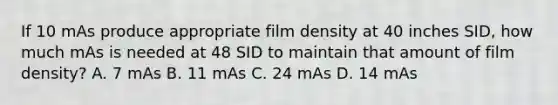 If 10 mAs produce appropriate film density at 40 inches SID, how much mAs is needed at 48 SID to maintain that amount of film density? A. 7 mAs B. 11 mAs C. 24 mAs D. 14 mAs