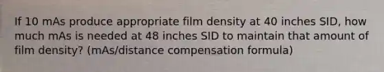 If 10 mAs produce appropriate film density at 40 inches SID, how much mAs is needed at 48 inches SID to maintain that amount of film density? (mAs/distance compensation formula)