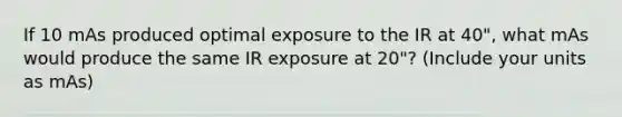 If 10 mAs produced optimal exposure to the IR at 40", what mAs would produce the same IR exposure at 20"? (Include your units as mAs)