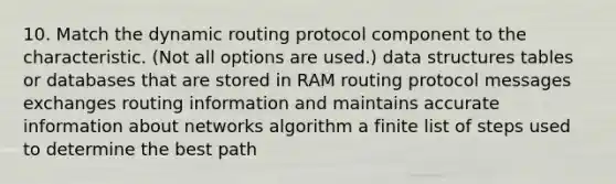 10. Match the dynamic routing protocol component to the characteristic. (Not all options are used.) data structures tables or databases that are stored in RAM routing protocol messages exchanges routing information and maintains accurate information about networks algorithm a finite list of steps used to determine the best path