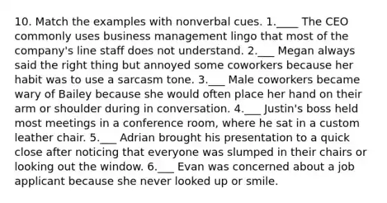 10. Match the examples with nonverbal cues. 1.____ The CEO commonly uses business management lingo that most of the company's line staff does not understand. 2.___ Megan always said the right thing but annoyed some coworkers because her habit was to use a sarcasm tone. 3.___ Male coworkers became wary of Bailey because she would often place her hand on their arm or shoulder during in conversation. 4.___ Justin's boss held most meetings in a conference room, where he sat in a custom leather chair. 5.___ Adrian brought his presentation to a quick close after noticing that everyone was slumped in their chairs or looking out the window. 6.___ Evan was concerned about a job applicant because she never looked up or smile.