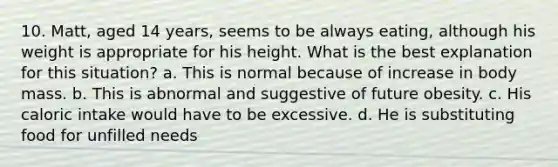 10. Matt, aged 14 years, seems to be always eating, although his weight is appropriate for his height. What is the best explanation for this situation? a. This is normal because of increase in body mass. b. This is abnormal and suggestive of future obesity. c. His caloric intake would have to be excessive. d. He is substituting food for unfilled needs
