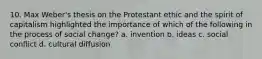 10. Max Weber's thesis on the Protestant ethic and the spirit of capitalism highlighted the importance of which of the following in the process of social change? a. invention b. ideas c. social conflict d. cultural diffusion