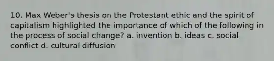 10. Max Weber's thesis on the Protestant ethic and the spirit of capitalism highlighted the importance of which of the following in the process of social change? a. invention b. ideas c. social conflict d. cultural diffusion