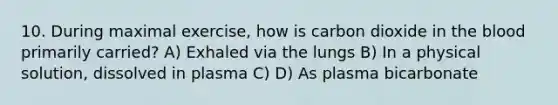 10. During maximal exercise, how is carbon dioxide in the blood primarily carried? A) Exhaled via the lungs B) In a physical solution, dissolved in plasma C) D) As plasma bicarbonate