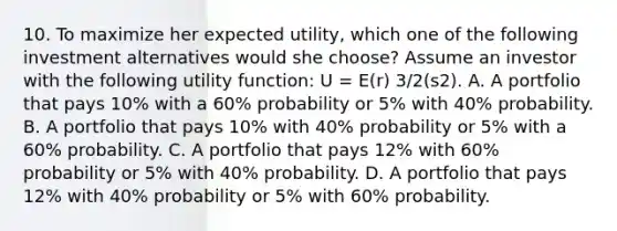 10. To maximize her expected utility, which one of the following investment alternatives would she choose? Assume an investor with the following utility function: U = E(r) 3/2(s2). A. A portfolio that pays 10% with a 60% probability or 5% with 40% probability. B. A portfolio that pays 10% with 40% probability or 5% with a 60% probability. C. A portfolio that pays 12% with 60% probability or 5% with 40% probability. D. A portfolio that pays 12% with 40% probability or 5% with 60% probability.