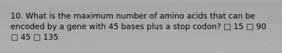 10. What is the maximum number of amino acids that can be encoded by a gene with 45 bases plus a stop codon? □ 15 □ 90 □ 45 □ 135