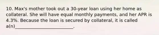 10. Max's mother took out a 30-year loan using her home as collateral. She will have equal monthly payments, and her APR is 4.3%. Because the loan is secured by collateral, it is called a(n)__________________________.