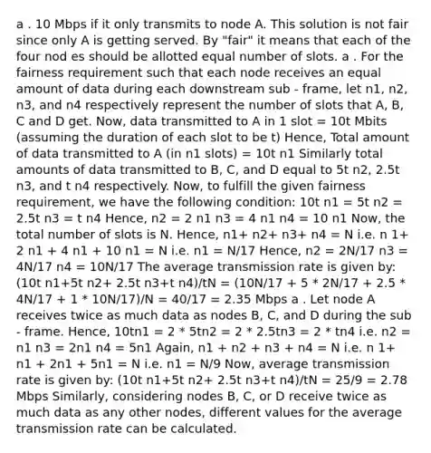 a . 10 Mbps if it only transmits to node A. This solution is not fair since only A is getting served. By "fair" it means that each of the four nod es should be allotted equal number of slots. a . For the fairness requirement such that each node receives an equal amount of data during each downstream sub - frame, let n1, n2, n3, and n4 respectively represent the number of slots that A, B, C and D get. Now, data transmitted to A in 1 slot = 10t Mbits (assuming the duration of each slot to be t) Hence, Total amount of data transmitted to A (in n1 slots) = 10t n1 Similarly total amounts of data transmitted to B, C, and D equal to 5t n2, 2.5t n3, and t n4 respectively. Now, to fulfill the given fairness requirement, we have the following condition: 10t n1 = 5t n2 = 2.5t n3 = t n4 Hence, n2 = 2 n1 n3 = 4 n1 n4 = 10 n1 Now, the total number of slots is N. Hence, n1+ n2+ n3+ n4 = N i.e. n 1+ 2 n1 + 4 n1 + 10 n1 = N i.e. n1 = N/17 Hence, n2 = 2N/17 n3 = 4N/17 n4 = 10N/17 The average transmission rate is given by: (10t n1+5t n2+ 2.5t n3+t n4)/tN = (10N/17 + 5 * 2N/17 + 2.5 * 4N/17 + 1 * 10N/17)/N = 40/17 = 2.35 Mbps a . Let node A receives twice as much data as nodes B, C, and D during the sub - frame. Hence, 10tn1 = 2 * 5tn2 = 2 * 2.5tn3 = 2 * tn4 i.e. n2 = n1 n3 = 2n1 n4 = 5n1 Again, n1 + n2 + n3 + n4 = N i.e. n 1+ n1 + 2n1 + 5n1 = N i.e. n1 = N/9 Now, average transmission rate is given by: (10t n1+5t n2+ 2.5t n3+t n4)/tN = 25/9 = 2.78 Mbps Similarly, considering nodes B, C, or D receive twice as much data as any other nodes, different values for the average transmission rate can be calculated.