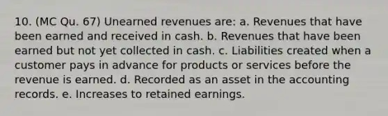 10. (MC Qu. 67) Unearned revenues are: a. Revenues that have been earned and received in cash. b. Revenues that have been earned but not yet collected in cash. c. Liabilities created when a customer pays in advance for products or services before the revenue is earned. d. Recorded as an asset in the accounting records. e. Increases to retained earnings.