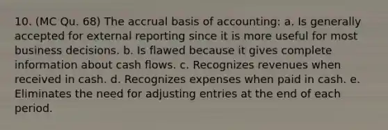 10. (MC Qu. 68) The accrual basis of accounting: a. Is generally accepted for external reporting since it is more useful for most business decisions. b. Is flawed because it gives complete information about cash flows. c. Recognizes revenues when received in cash. d. Recognizes expenses when paid in cash. e. Eliminates the need for adjusting entries at the end of each period.