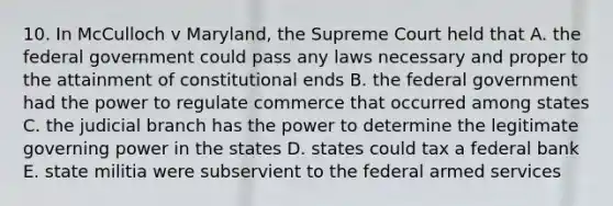 10. In McCulloch v Maryland, the Supreme Court held that A. the federal government could pass any laws necessary and proper to the attainment of constitutional ends B. the federal government had the power to regulate commerce that occurred among states C. the judicial branch has the power to determine the legitimate governing power in the states D. states could tax a federal bank E. state militia were subservient to the federal armed services