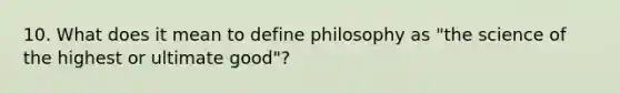 10. What does it mean to define philosophy as "the science of the highest or ultimate good"?