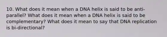 10. What does it mean when a DNA helix is said to be anti-parallel? What does it mean when a DNA helix is said to be complementary? What does it mean to say that DNA replication is bi-directional?