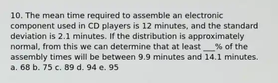 10. The mean time required to assemble an electronic component used in CD players is 12 minutes, and the standard deviation is 2.1 minutes. If the distribution is approximately normal, from this we can determine that at least ___% of the assembly times will be between 9.9 minutes and 14.1 minutes. a. 68 b. 75 c. 89 d. 94 e. 95