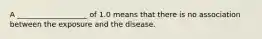 A ___________________ of 1.0 means that there is no association between the exposure and the disease.