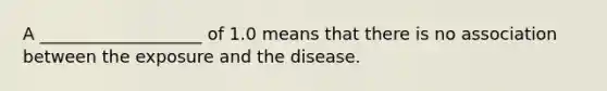 A ___________________ of 1.0 means that there is no association between the exposure and the disease.