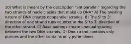 10) What is meant by the description "antiparalle!" regarding the two strands of nucleic acids that make up DNA? A) The twisting nature of DNA creates nonparallel strands, B) The S' to 3' direction of one strand runs counter to the S' to 3' direction of the other strand. C) Base pairings create unequal spacing between the two DNA strands, D) One strand contains only purines and the other contains only pyrimidines