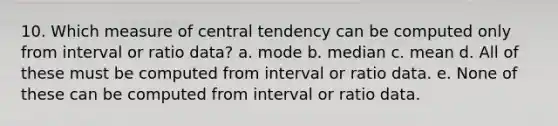 10. Which measure of central tendency can be computed only from interval or ratio data? a. mode b. median c. mean d. All of these must be computed from interval or ratio data. e. None of these can be computed from interval or ratio data.