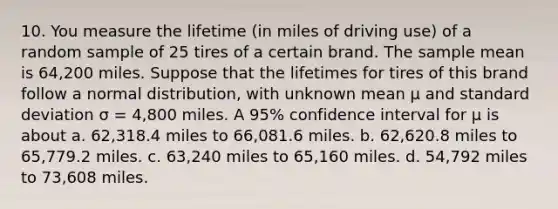 10. You measure the lifetime (in miles of driving use) of a random sample of 25 tires of a certain brand. The sample mean is 64,200 miles. Suppose that the lifetimes for tires of this brand follow a normal distribution, with unknown mean μ and standard deviation σ = 4,800 miles. A 95% confidence interval for μ is about a. 62,318.4 miles to 66,081.6 miles. b. 62,620.8 miles to 65,779.2 miles. c. 63,240 miles to 65,160 miles. d. 54,792 miles to 73,608 miles.