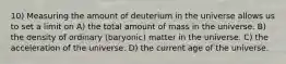 10) Measuring the amount of deuterium in the universe allows us to set a limit on A) the total amount of mass in the universe. B) the density of ordinary (baryonic) matter in the universe. C) the acceleration of the universe. D) the current age of the universe.