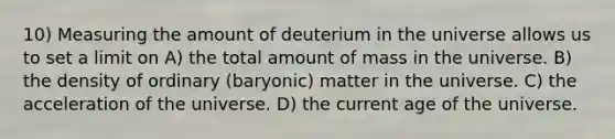 10) Measuring the amount of deuterium in the universe allows us to set a limit on A) the total amount of mass in the universe. B) the density of ordinary (baryonic) matter in the universe. C) the acceleration of the universe. D) the current age of the universe.