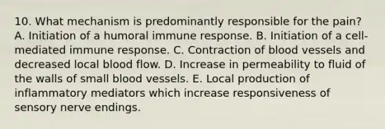 10. What mechanism is predominantly responsible for the pain? A. Initiation of a humoral immune response. B. Initiation of a cell-mediated immune response. C. Contraction of <a href='https://www.questionai.com/knowledge/kZJ3mNKN7P-blood-vessels' class='anchor-knowledge'>blood vessels</a> and decreased local blood flow. D. Increase in permeability to fluid of the walls of small blood vessels. E. Local production of inflammatory mediators which increase responsiveness of sensory nerve endings.