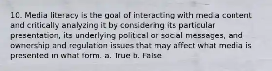 10. Media literacy is the goal of interacting with media content and critically analyzing it by considering its particular presentation, its underlying political or social messages, and ownership and regulation issues that may affect what media is presented in what form. a. True b. False