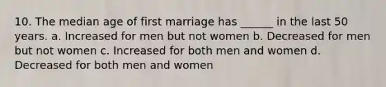 10. The median age of first marriage has ______ in the last 50 years. a. Increased for men but not women b. Decreased for men but not women c. Increased for both men and women d. Decreased for both men and women