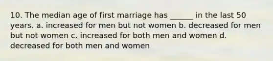 10. The median age of first marriage has ______ in the last 50 years. a. increased for men but not women b. decreased for men but not women c. increased for both men and women d. decreased for both men and women