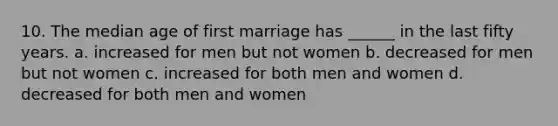 10. The median age of first marriage has ______ in the last fifty years. a. increased for men but not women b. decreased for men but not women c. increased for both men and women d. decreased for both men and women