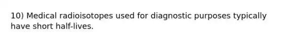 10) Medical radioisotopes used for diagnostic purposes typically have short half-lives.