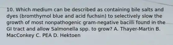 10. Which medium can be described as containing bile salts and dyes (bromthymol blue and acid fuchsin) to selectively slow the growth of most nonpathogenic gram-negative bacilli found in the GI tract and allow Salmonella spp. to grow? A. Thayer-Martin B. MacConkey C. PEA D. Hektoen