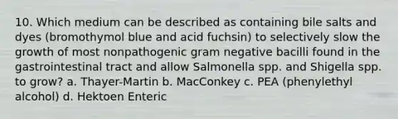 10. Which medium can be described as containing bile salts and dyes (bromothymol blue and acid fuchsin) to selectively slow the growth of most nonpathogenic gram negative bacilli found in the gastrointestinal tract and allow Salmonella spp. and Shigella spp. to grow? a. Thayer-Martin b. MacConkey c. PEA (phenylethyl alcohol) d. Hektoen Enteric