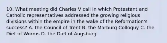 10. What meeting did Charles V call in which Protestant and Catholic representatives addressed the growing religious divisions within the empire in the wake of the Reformation's success? A. the Council of Trent B. the Marburg Colloquy C. the Diet of Worms D. the Diet of Augsburg