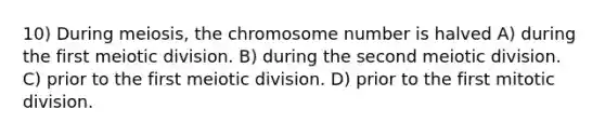 10) During meiosis, the chromosome number is halved A) during the first meiotic division. B) during the second meiotic division. C) prior to the first meiotic division. D) prior to the first mitotic division.