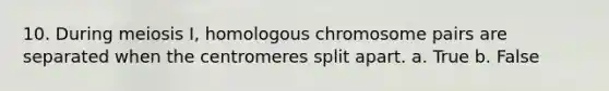 10. During meiosis I, homologous chromosome pairs are separated when the centromeres split apart. a. True b. False