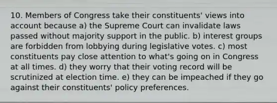 10. Members of Congress take their constituents' views into account because a) the Supreme Court can invalidate laws passed without majority support in the public. b) interest groups are forbidden from lobbying during legislative votes. c) most constituents pay close attention to what's going on in Congress at all times. d) they worry that their voting record will be scrutinized at election time. e) they can be impeached if they go against their constituents' policy preferences.