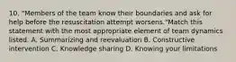 10. "Members of the team know their boundaries and ask for help before the resuscitation attempt worsens."Match this statement with the most appropriate element of team dynamics listed. A. Summarizing and reevaluation B. Constructive intervention C. Knowledge sharing D. Knowing your limitations