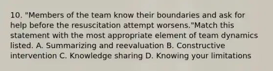 10. "Members of the team know their boundaries and ask for help before the resuscitation attempt worsens."Match this statement with the most appropriate element of team dynamics listed. A. Summarizing and reevaluation B. Constructive intervention C. Knowledge sharing D. Knowing your limitations