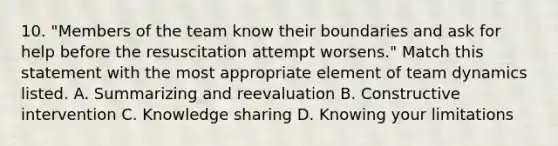 10. "Members of the team know their boundaries and ask for help before the resuscitation attempt worsens." Match this statement with the most appropriate element of team dynamics listed. A. Summarizing and reevaluation B. Constructive intervention C. Knowledge sharing D. Knowing your limitations