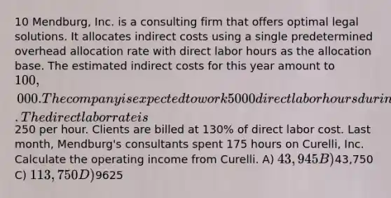 10 Mendburg, Inc. is a consulting firm that offers optimal legal solutions. It allocates indirect costs using a single predetermined overhead allocation rate with direct labor hours as the allocation base. The estimated indirect costs for this year amount to 100,000. The company is expected to work 5000 direct labor hours during the year. The direct labor rate is250 per hour. Clients are billed at 130% of direct labor cost. Last month, Mendburg's consultants spent 175 hours on Curelli, Inc. Calculate the operating income from Curelli. A) 43,945 B)43,750 C) 113,750 D)9625