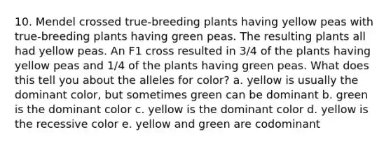 10. Mendel crossed true-breeding plants having yellow peas with true-breeding plants having green peas. The resulting plants all had yellow peas. An F1 cross resulted in 3/4 of the plants having yellow peas and 1/4 of the plants having green peas. What does this tell you about the alleles for color?​ a. ​yellow is usually the dominant color, but sometimes green can be dominant b. green is the dominant color​ c. yellow is the dominant color​ d. yellow is the recessive color​ e. yellow and green are codominant​