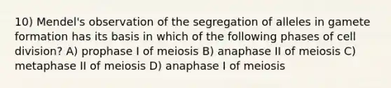 10) Mendel's observation of the segregation of alleles in gamete formation has its basis in which of the following phases of cell division? A) prophase I of meiosis B) anaphase II of meiosis C) metaphase II of meiosis D) anaphase I of meiosis