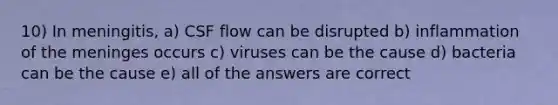 10) In meningitis, a) CSF flow can be disrupted b) inflammation of the meninges occurs c) viruses can be the cause d) bacteria can be the cause e) all of the answers are correct