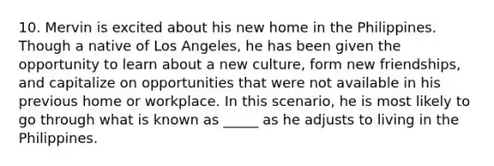 10. Mervin is excited about his new home in the Philippines. Though a native of Los Angeles, he has been given the opportunity to learn about a new culture, form new friendships, and capitalize on opportunities that were not available in his previous home or workplace. In this scenario, he is most likely to go through what is known as _____ as he adjusts to living in the Philippines.