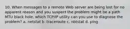 10. When messages to a remote Web server are being lost for no apparent reason and you suspect the problem might be a path MTU black hole, which TCP/IP utility can you use to diagnose the problem? a. netstat b. traceroute c. nbtstat d. ping