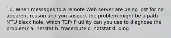 10. When messages to a remote Web server are being lost for no apparent reason and you suspect the problem might be a path MTU black hole, which TCP/IP utility can you use to diagnose the problem? a. netstat b. traceroute c. nbtstat d. ping